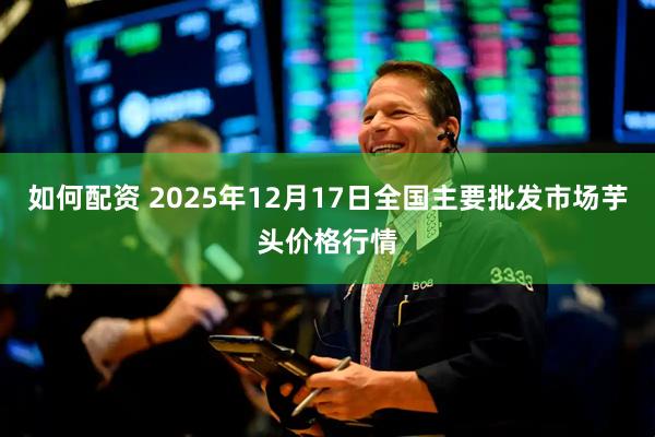 如何配资 2025年12月17日全国主要批发市场芋头价格行情