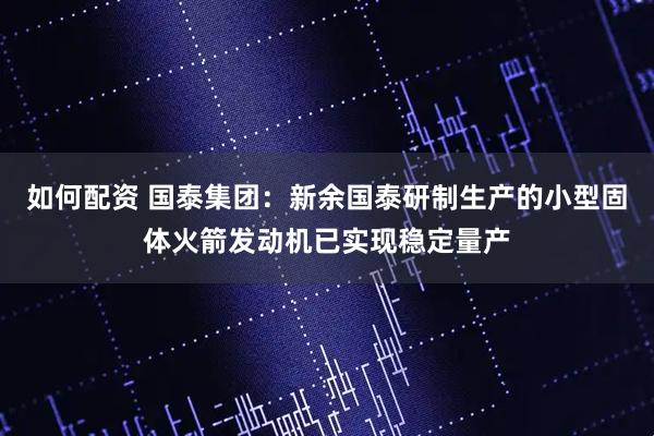 如何配资 国泰集团：新余国泰研制生产的小型固体火箭发动机已实现稳定量产
