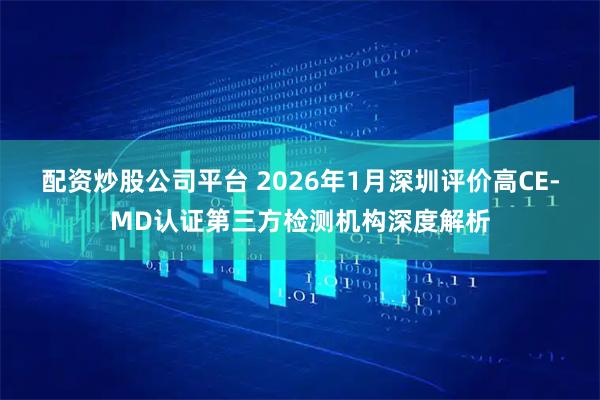 配资炒股公司平台 2026年1月深圳评价高CE-MD认证第三方检测机构深度解析