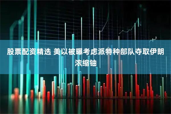 股票配资精选 美以被曝考虑派特种部队夺取伊朗浓缩铀