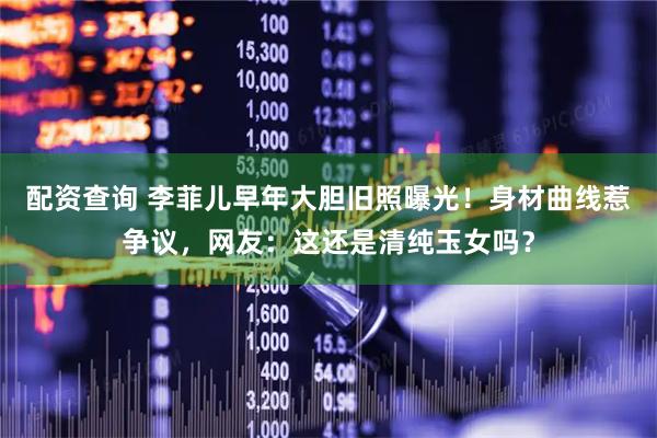 配资查询 李菲儿早年大胆旧照曝光！身材曲线惹争议，网友：这还是清纯玉女吗？