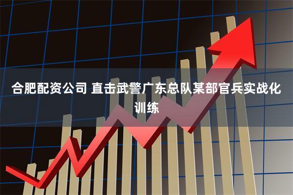 合肥配资公司 直击武警广东总队某部官兵实战化训练