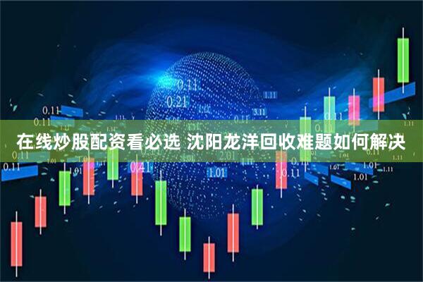 在线炒股配资看必选 沈阳龙洋回收难题如何解决