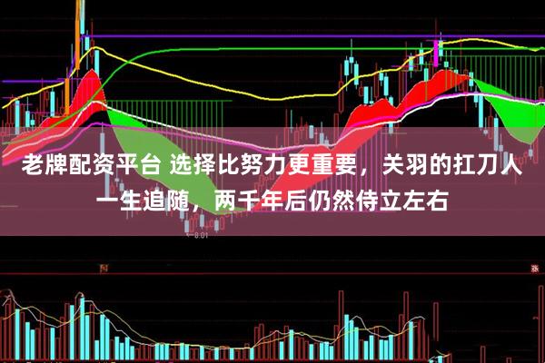 老牌配资平台 选择比努力更重要，关羽的扛刀人一生追随，两千年后仍然侍立左右