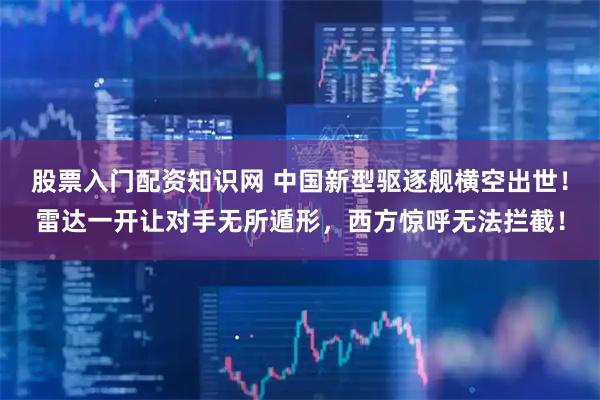 股票入门配资知识网 中国新型驱逐舰横空出世！雷达一开让对手无所遁形，西方惊呼无法拦截！