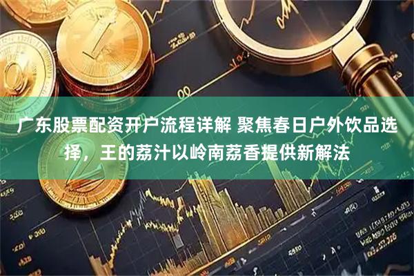 广东股票配资开户流程详解 聚焦春日户外饮品选择，王的荔汁以岭南荔香提供新解法