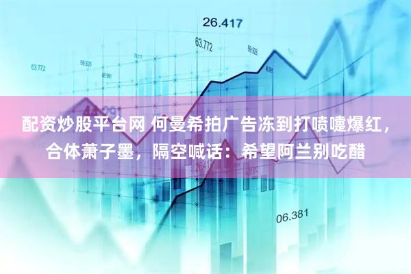 配资炒股平台网 何曼希拍广告冻到打喷嚏爆红，合体萧子墨，隔空喊话：希望阿兰别吃醋