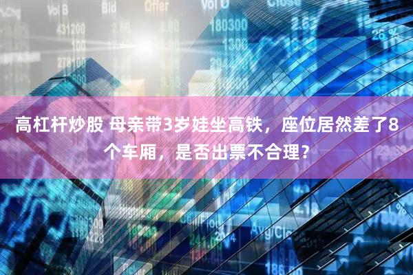 高杠杆炒股 母亲带3岁娃坐高铁，座位居然差了8个车厢，是否出票不合理？