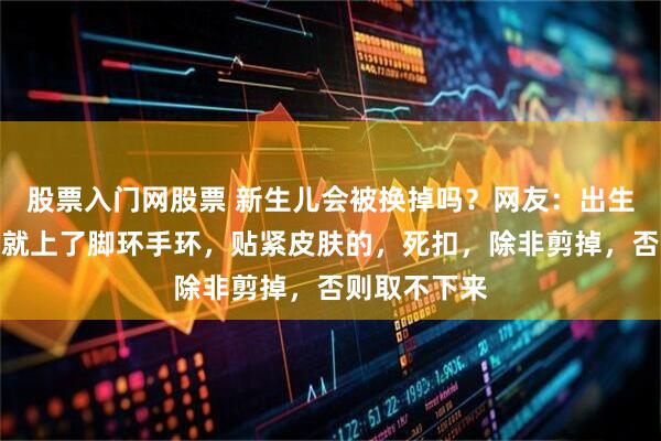 股票入门网股票 新生儿会被换掉吗？网友：出生的那一分钟就上了脚环手环，贴紧皮肤的，死扣，除非剪掉，否则取不下来