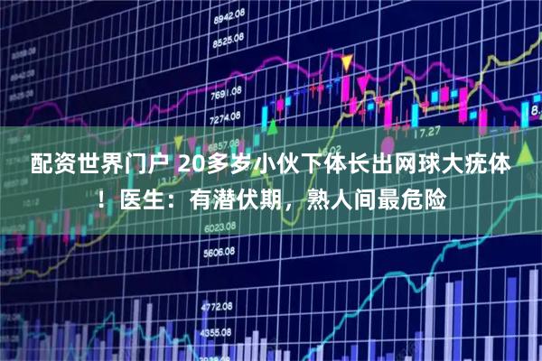配资世界门户 20多岁小伙下体长出网球大疣体！医生：有潜伏期，熟人间最危险